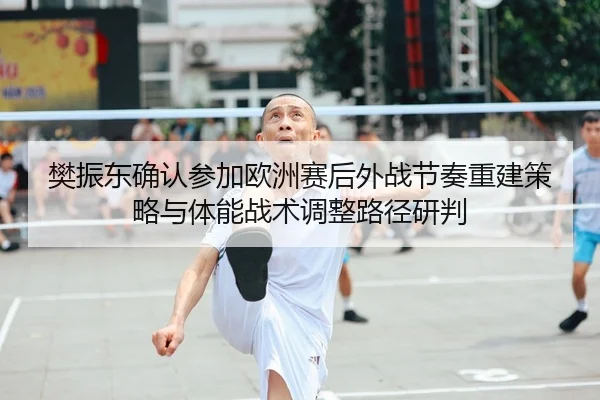 樊振东确认参加欧洲赛后外战节奏重建策略与体能战术调整路径研判