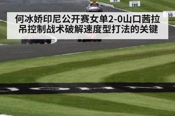何冰娇印尼公开赛女单2-0山口茜拉吊控制战术破解速度型打法的关键